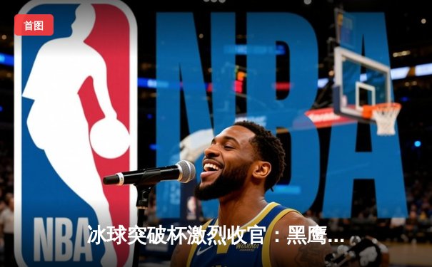 冰球突破杯激烈收官：黑鹰队逆转夺冠，新星史密斯加时决胜