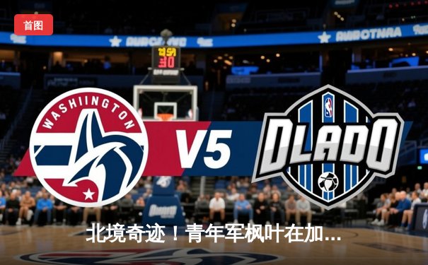 北境奇迹！青年军枫叶在加时鏖战中逆转闪电，锁定东部半决赛席位