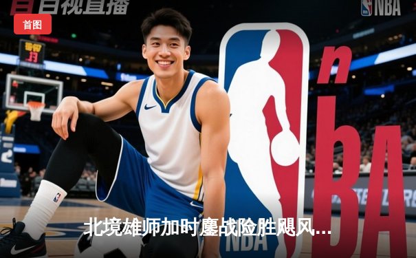 北境雄师加时鏖战险胜飓风，队长马尔纳独中两元献绝杀